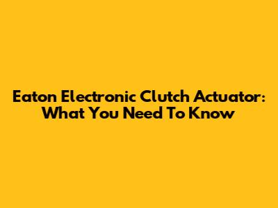 Eaton Electronic Clutch Actuator: What You Need To Know